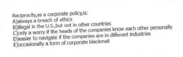 Reciprocity,as a corporate policy,is:
A)always a breach of ethics
B)illegal in the U.S.,but not in other countries
C)only a worry if the heads of the companies know each other personally
D)easier to navigate if the companies are in different industries
E)occasionally a form of corporate blackmail