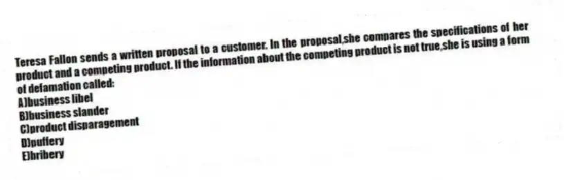 Teresa Fallon sends a written proposal to a customer. In the proposal,she compares the specifications of her product and a competing product. If the information about the competing product is not true,she is using a form of defamation called:
A)business libel
B)business slander
C)product disparagement
D)puffery
E)bribery