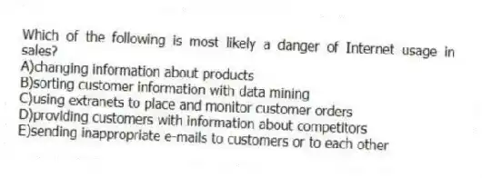 Which of the following is most likely a danger of Internet usage in sales?
A)changing information about products
B)sorting customer information with data mining
C)using extranets to place and monitor customer orders
D)providing customers with information about competitors
E)sending inappropriate e-mails to customers or to each other