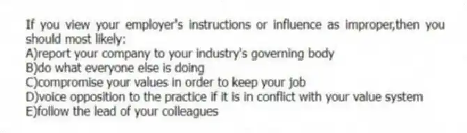 If you view your employer's instructions or influence as improper,then you should most likely:
A)report your company to your industry's governing body
B)do what everyone else is doing
C)compromise your values in order to keep your job
D)voice opposition to the practice if it is in conflict with your value system
E)follow the lead of your colleagues