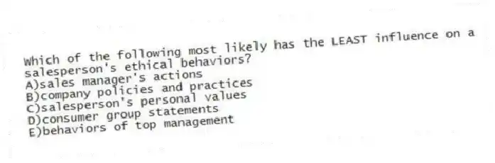 Which of the following most likely has the LEAST influence on a salesperson's ethical behaviors?
A)sales manager's actions
B)company policies and practices
C)salesperson's personal values
D)consumer group statements
E)behaviors of top management