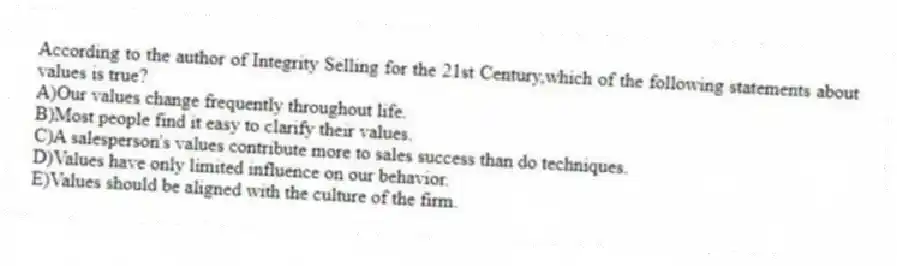 According to the author of Integrity Selling for the 21st Century,which of the following statements about values is true?
A)Our values change frequently throughout life.
B)Most people find it easy to clarify their values.
C)A salesperson's values contribute more to sales success than do techniques.
D)Values have only limited influence on our behavior.
E)Values should be aligned with the culture of the firm.