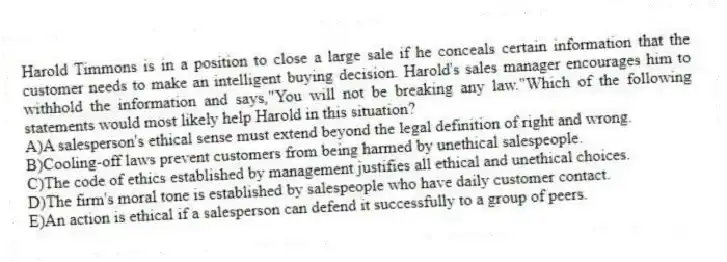 Harold Timmons is in a position to close a large sale if he conceals certain information that the customer needs to make an intelligent buying decision. Harold's sales manager encourages him to withhold the information and says,"You will not be breaking any law."Which of the following statements would most likely help Harold in this situation?
A)A salesperson's ethical sense must extend beyond the legal definition of right and wrong.
B)Cooling-off laws prevent customers from being harmed by unethical salespeople.
C)The code of ethics established by management justifies all ethical and unethical choices.
D)The firm's moral tone is established by salespeople who have daily customer contact.
E)An action is ethical if a salesperson can defend it successfully to a group of peers.