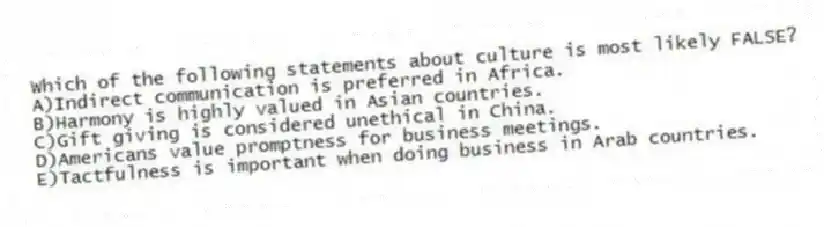Which of the following statements about culture is most likely FALSE?
A)Indirect communication is preferred in Africa.
B)Harmony is highly valued in Asian countries.
C)Gift giving is considered unethical in China.
D)Americans value promptness for business meetings.
E)Tactfulness is important when doing business in Arab countries.
