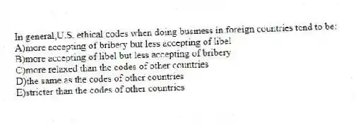 In general,U.S. ethical codes when doing business in foreign countries tend to be:
A)more accepting of bribery but less accepting of libel
B)more accepting of libel but less accepting of bribery
C)more relaxed than the codes of other countries
D)the same as the codes of other countries
E)stricter than the codes of other countries
