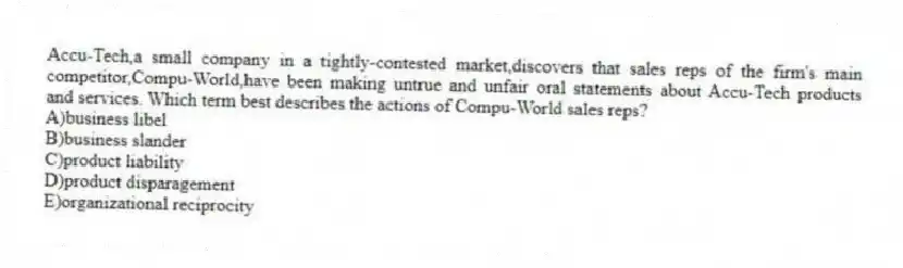 Accu-Tech,a small company in a tightly-contested market,discovers that sales reps of the firm's main competitor,Compu-World,have been making untrue and unfair oral statements about Accu-Tech products and services. Which term best describes the actions of Compu-World sales reps?
A)business libel
B)business slander
C)product liability
D)product disparagement
E)organizational reciprocity