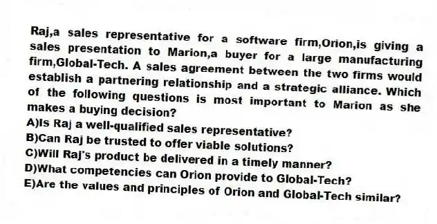 Raj,a sales representative for a software firm,Orion,is giving a sales presentation to Marion,a buyer for a large manufacturing firm,Global-Tech. A sales agreement between the two firms would establish a partnering relationship and a strategic alliance. Which of the following questions is most important to Marion as she makes a buying decision?
A)Is Raj a well-qualified sales representative?
B)Can Raj be trusted to offer viable solutions?
C)Will Raj's product be delivered in a timely manner?
D)What competencies can Orion provide to Global-Tech?
E)Are the values and principles of Orion and Global-Tech similar?