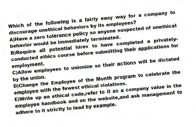 Which of the following is a fairly easy way for a company to discourage unethical behaviors by its employees?
A)Have a zero tolerance policy so anyone suspected of unethical behavior would be immediately terminated.
B)Require all potential hires to have completed a privately-conducted ethics course before submitting their applications for employment.
C)Allow employees to unionize so their actions will be dictated by the union.
D)Change the Employee of the Month program to celebrate the employee with the fewest ethical violations.
E)Write up an ethical code,refer to it as a company value in the employee handbook and on the website,and ask management to adhere to it strictly to lead by example.