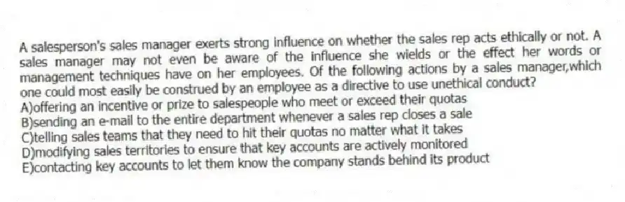 A salesperson's sales manager exerts strong influence on whether the sales rep acts ethically or not. A sales manager may not even be aware of the influence she wields or the effect her words or management techniques have on her employees. Of the following actions by a sales manager,which one could most easily be construed by an employee as a directive to use unethical conduct?
A)offering an incentive or prize to salespeople who meet or exceed their quotas
B)sending an e-mail to the entire department whenever a sales rep closes a sale
C)telling sales teams that they need to hit their quotas no matter what it takes
D)modifying sales territories to ensure that key accounts are actively monitored
E)contacting key accounts to let them know the company stands behind its product