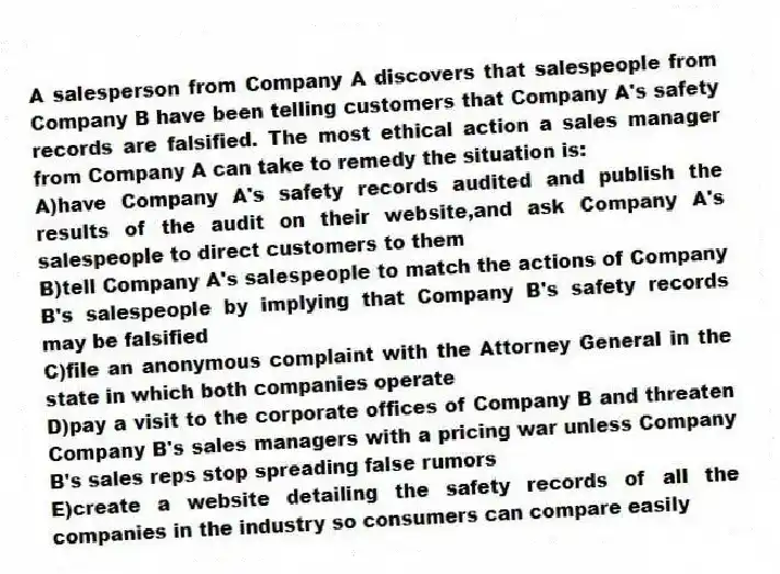 A salesperson from Company A discovers that salespeople from Company B have been telling customers that Company A's safety records are falsified. The most ethical action a sales manager from Company A can take to remedy the situation is:
A)have Company A's safety records audited and publish the results of the audit on their website,and ask Company A's salespeople to direct customers to them
B)tell Company A's salespeople to match the actions of Company B's salespeople by implying that Company B's safety records may be falsified
C)file an anonymous complaint with the Attorney General in the state in which both companies operate
D)pay a visit to the corporate offices of Company B and threaten Company B's sales managers with a pricing war unless Company B's sales reps stop spreading false rumors
E)create a website detailing the safety records of all the companies in the industry so consumers can compare easily