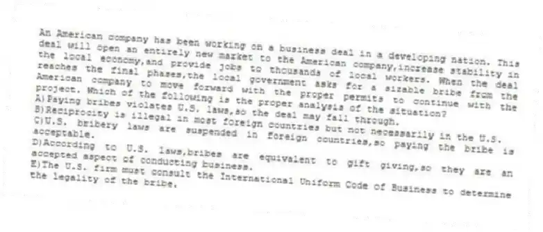 An American company has been working on a business deal in a developing nation. This deal will open an entirely new market to the American company,increase stability in the local economy,and provide jobs to thousands of local workers. When the deal reaches the final phases,the local government asks for a sizable bribe from the American company to move forward with the proper permits to continue with the project. Which of the following is the proper analysis of the situation?
A)Paying bribes violates U.S. laws,so the deal may fall through.
B)Reciprocity is illegal in most foreign countries but not necessarily in the U.S.
C)U.S. bribery laws are suspended in foreign countries,so paying the bribe is acceptable.
D)According to U.S. laws,bribes are equivalent to gift giving,so they are an accepted aspect of conducting business.
E)The U.S. firm must consult the International Uniform Code of Business to determine the legality of the bribe.