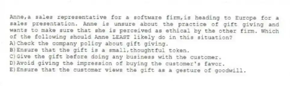 Anne,a sales representative for a software firm,is heading to Europe for a sales presentation. Anne is unsure about the practice of gift giving and wants to make sure that she is perceived as ethical by the other firm. Which of the following should Anne LEAST likely do in this situation?
A)Check the company policy about gift giving.
B)Ensure that the gift is a small,thoughtful token.
C)Give the gift before doing any business with the customer.
D)Avoid giving the impression of buying the customer's favor.
E)Ensure that the customer views the gift as a gesture of goodwill.