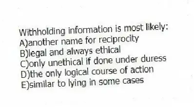 Withholding information is most likely:
A)another name for reciprocity
B)legal and always ethical
C)only unethical if done under duress
D)the only logical course of action
E)similar to lying in some cases