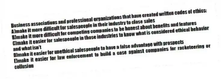 Business associations and professional organizations that have created written codes of ethics:
A)make it more difficult for salespeople in their industry to close sales
B)make it more difficult for competing companies to be honest about benefits and features
C)make it easier for salespeople in those industries to know what is considered ethical behavior and what isn't
D)make it easier for unethical salespeople to have a false advantage with prospects
E)make it easier for law enforcement to build a case against companies for racketeering or collusion