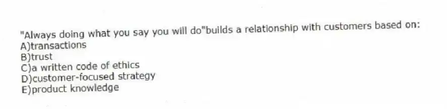 "Always doing what you say you will do"builds a relationship with customers based on:
A)transactions
B)trust
C)a written code of ethics
D)customer-focused strategy
E)product knowledge