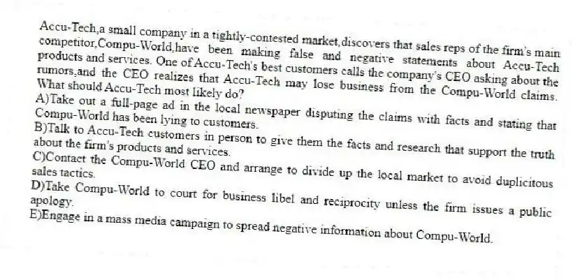 Accu-Tech,a small company in a tightly-contested market,discovers that sales reps of the firm's main competitor,Compu-World,have been making false and negative statements about Accu-Tech products and services. One of Accu-Tech's best customers calls the company's CEO asking about the rumors,and the CEO realizes that Accu-Tech may lose business from the Compu-World claims. What should Accu-Tech most likely do?
A)Take out a full-page ad in the local newspaper disputing the claims with facts and stating that Compu-World has been lying to customers.
B)Talk to Accu-Tech customers in person to give them the facts and research that support the truth about the firm's products and services.
C)Contact the Compu-World CEO and arrange to divide up the local market to avoid duplicitous sales tactics.
D)Take Compu-World to court for business libel and reciprocity unless the firm issues a public apology.
E)Engage in a mass media campaign to spread negative information about Compu-World.