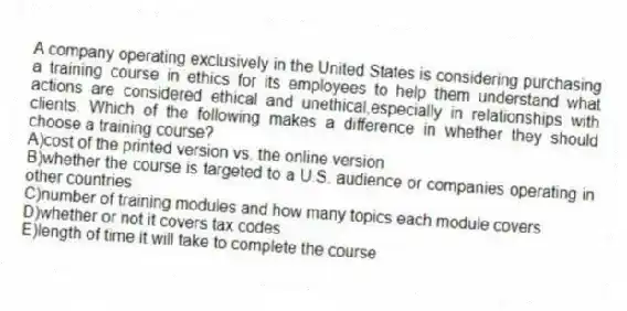 A company operating exclusively in the United States is considering purchasing a training course in ethics for its employees to help them understand what actions are considered ethical and unethical,especially in relationships with clients. Which of the following makes a difference in whether they should choose a training course?
A)cost of the printed version vs. the online version
B)whether the course is targeted to a U.S. audience or companies operating in other countries
C)number of training modules and how many topics each module covers
D)whether or not it covers tax codes
E)length of time it will take to complete the course