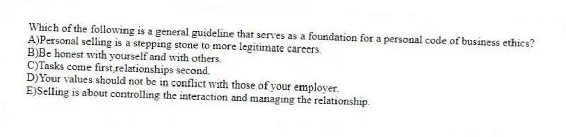 Which of the following is a general guideline that serves as a foundation for a personal code of business ethics?
A)Personal selling is a stepping stone to more legitimate careers.
B)Be honest with yourself and with others.
C)Tasks come first,relationships second.
D)Your values should not be in conflict with those of your employer.
E)Selling is about controlling the interaction and managing the relationship.