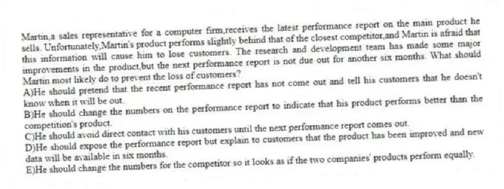 Martin,a sales representative for a computer firm,receives the latest performance report on the main product he sells. Unfortunately,Martin's product performs slightly behind that of the closest competitor,and Martin is afraid that this information will cause him to lose customers. The research and development team has made some major improvements in the product,but the next performance report is not due out for another six months. What should Martin most likely do to prevent the loss of customers?
A)He should pretend that the recent performance report has not come out and tell his customers that he doesn't know when it will be out.
B)He should change the numbers on the performance report to indicate that his product performs better than the competition's product.
C)He should avoid direct contact with his customers until the next performance report comes out.
D)He should expose the performance report but explain to customers that the product has been improved and new data will be available in six months.
E)He should change the numbers for the competitor so it looks as if the two companies' products perform equally.