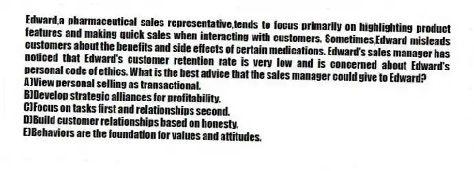 Edward,a pharmaceutical sales representative,tends to focus primarily on highlighting product features and making quick sales when interacting with customers. Sometimes,Edward misleads customers about the benefits and side effects of certain medications. Edward's sales manager has noticed that Edward's customer retention rate is very low and is concerned about Edward's personal code of ethics. What is the best advice that the sales manager could give to Edward?
A)View personal selling as transactional.
B)Develop strategic alliances for profitability.
C)Focus on tasks first and relationships second.
D)Build customer relationships based on honesty.
E)Behaviors are the foundation for values and attitudes.