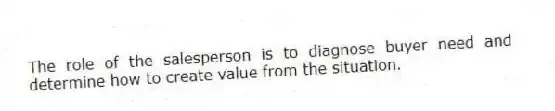 The role of the salesperson is to diagnose buyer need and determine how to create value from the situation.