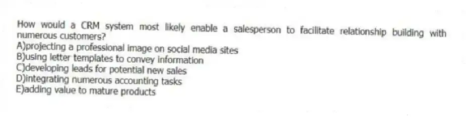 How would a CRM system most likely enable a salesperson to facilitate relationship building with numerous customers?
A)projecting a professional image on social media sites
B)using letter templates to convey information
C)developing leads for potential new sales
D)integrating numerous accounting tasks
E)adding value to mature products