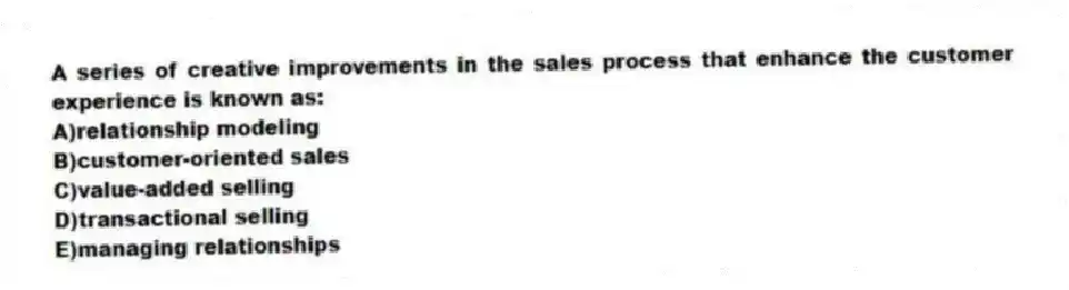 A series of creative improvements in the sales process that enhance the customer experience is known as:
A)relationship modeling
B)customer-oriented sales
C)value-added selling
D)transactional selling
E)managing relationships