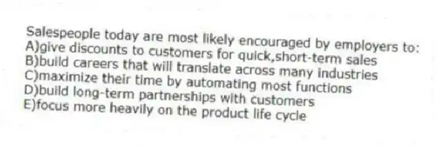 Salespeople today are most likely encouraged by employers to:
A)give discounts to customers for quick,short-term sales
B)build careers that will translate across many industries
C)maximize their time by automating most functions
D)build long-term partnerships with customers
E)focus more heavily on the product life cycle