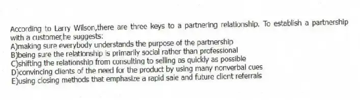 According to Larry Wilson,there are three keys to a partnering relationship. To establish a partnership with a customer,he suggests:
A)making sure everybody understands the purpose of the partnership
B)being sure the relationship is primarily social rather than professional
C)shifting the relationship from consulting to selling as quickly as possible
D)convincing clients of the need for the product by using many nonverbal cues
E)using closing methods that emphasize a rapid sale and future client referrals