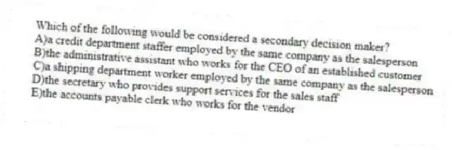 Which of the following would be considered a secondary decision maker?
A)a credit department staffer employed by the same company as the salesperson
B)the administrative assistant who works for the CEO of an established customer
C)a shipping department worker employed by the same company as the salesperson
D)the secretary who provides support services for the sales staff
E)the accounts payable clerk who works for the vendor