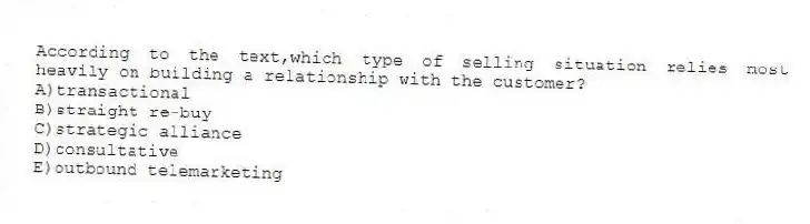 According to the text,which type of selling situation relies most heavily on building a relationship with the customer?
A)transactional
B)straight re-buy
C)strategic alliance
D)consultative
E)outbound telemarketing