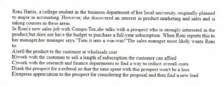 Roni Harris, a college student in the business department of her local university, originally planned to major in accounting. However, she discovered an interest in product marketing and sales and is taking courses in these areas.
-In Roni's new sales job with Compu-Tex,she talks with a prospect who is strongly interested in the product,but does not have the budget to purchase a full-year subscription. When Roni reports this to her manager,her manager says,"Turn it into a win-win!"The sales manager most likely wants Roni to:
A)sell the product to the customer at wholesale cost
B)work with the customer to sell a length of subscription the customer can afford
C)work with the research and finance departments to find a way to reduce overall costs
D)ask the prospect for a referral so that the time spent with this prospect won't be a loss
E)express appreciation to the prospect for considering the proposal and then find a new lead