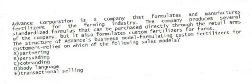 AdVance Corporation is a company that formulates and manufactures fertilizers for the farming industry. The company produces several standardized formulas that can be purchased directly through the retail arms of the company, but it also formulates custom fertilizers for farms.
-The structure of AdVance's business model-formulating custom fertilizers for customers-relies on which of the following sales models?
A)partnering
B)persuading
C)cobranding
D)body language
E)transactional selling