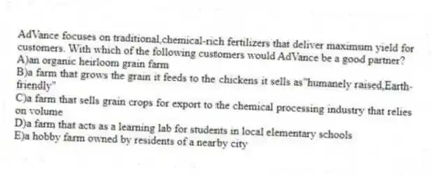 AdVance focuses on traditional,chemical-rich fertilizers that deliver maximum yield for customers. With which of the following customers would AdVance be a good partner?
A)an organic heirloom grain farm
B)a farm that grows the grain it feeds to the chickens it sells as"humanely raised,Earth-friendly"
C)a farm that sells grain crops for export to the chemical processing industry that relies on volume
D)a farm that acts as a learning lab for students in local elementary schools
E)a hobby farm owned by residents of a nearby city