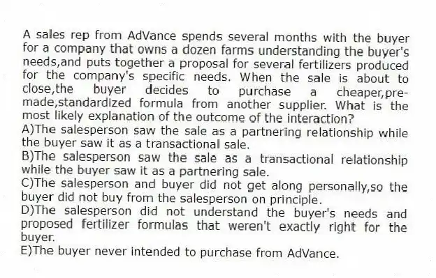 A sales rep from AdVance spends several months with the buyer for a company that owns a dozen farms understanding the buyer's needs,and puts together a proposal for several fertilizers produced for the company's specific needs. When the sale is about to close,the buyer decides to purchase a cheaper,pre-made,standardized formula from another supplier. What is the most likely explanation of the outcome of the interaction?
A)The salesperson saw the sale as a partnering relationship while the buyer saw it as a transactional sale.
B)The salesperson saw the sale as a transactional relationship while the buyer saw it as a partnering sale.
C)The salesperson and buyer did not get along personally,so the buyer did not buy from the salesperson on principle.
D)The salesperson did not understand the buyer's needs and proposed fertilizer formulas that weren't exactly right for the buyer.
E)The buyer never intended to purchase from AdVance.