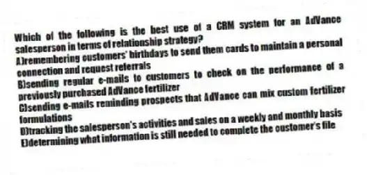 Which of the following is the best use of a CRM system for an AdVance salesperson in terms of relationship strategy?
A)remembering customers' birthdays to send them cards to maintain a personal connection and request referrals
B)sending regular e-mails to customers to check on the performance of a previously purchased AdVance fertilizer
C)sending e-mails reminding prospects that AdVance can mix custom fertilizer formulations
D)tracking the salesperson's activities and sales on a weekly and monthly basis
E)determining what information is still needed to complete the customer's file