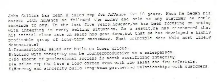 John Collins has been a sales rep for AdVance for 18 years. When he began his career with AdVance he followed the money and sold to any customer he could convince to buy. In the last five years,however,he has been focusing on acting with integrity in every selling situation. As a result,he has discovered that his initial close rate on sales has gone down,but that he has developed a highly profitable group of long-term customers. What principle does this most likely demonstrate?
A)Transactional sales are built on lower prices.
B)Acting with integrity can be counterproductive to a salesperson.
C)No amount of professional success is worth sacrificing integrity.
D)A sales rep can have a long career even with low sales and few referrals.
E)Honesty and sincerity build long-term partnering relationships with customers.