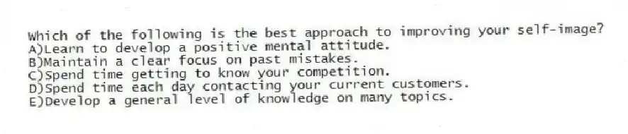 Which of the following is the best approach to improving your self-image?
A)Learn to develop a positive mental attitude.
B)Maintain a clear focus on past mistakes.
C)Spend time getting to know your competition.
D)Spend time each day contacting your current customers.
E)Develop a general level of knowledge on many topics.