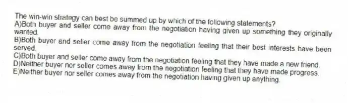 The win-win strategy can best be summed up by which of the following statements?
A)Both buyer and seller come away from the negotiation having given up something they originally wanted.
B)Both buyer and seller come away from the negotiation feeling that their best interests have been served.
C)Both buyer and seller come away from the negotiation feeling that they have made a new friend.
D)Neither buyer nor seller comes away from the negotiation feeling that they have made progress.
E)Neither buyer nor seller comes away from the negotiation having given up anything.