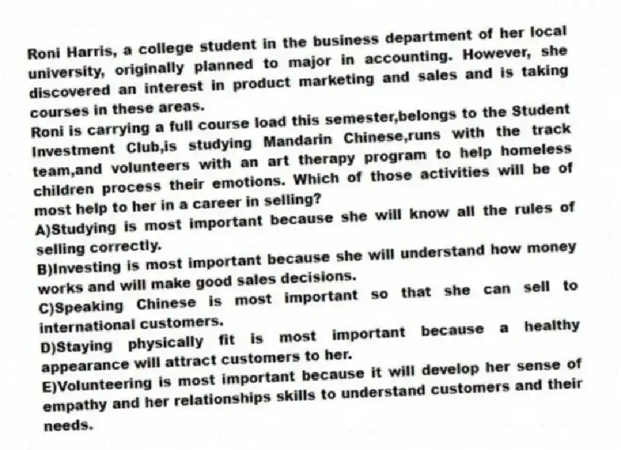 Roni Harris, a college student in the business department of her local university, originally planned to major in accounting. However, she discovered an interest in product marketing and sales and is taking courses in these areas.
-Roni is carrying a full course load this semester,belongs to the Student Investment Club,is studying Mandarin Chinese,runs with the track team,and volunteers with an art therapy program to help homeless children process their emotions. Which of those activities will be of most help to her in a career in selling?
A)Studying is most important because she will know all the rules of selling correctly.
B)Investing is most important because she will understand how money works and will make good sales decisions.
C)Speaking Chinese is most important so that she can sell to international customers.
D)Staying physically fit is most important because a healthy appearance will attract customers to her.
E)Volunteering is most important because it will develop her sense of empathy and her relationships skills to understand customers and their needs.
