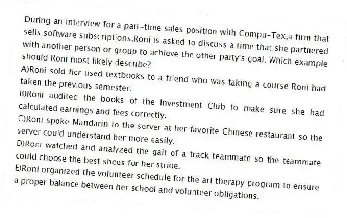 During an interview for a part-time sales position with Compu-Tex,a firm that sells software subscriptions,Roni is asked to discuss a time that she partnered with another person or group to achieve the other party's goal. Which example should Roni most likely describe?
A)Roni sold her used textbooks to a friend who was taking a course Roni had taken the previous semester.
B)Roni audited the books of the Investment Club to make sure she had calculated earnings and fees correctly.
C)Roni spoke Mandarin to the server at her favorite Chinese restaurant so the server could understand her more easily.
D)Roni watched and analyzed the gait of a track teammate so the teammate could choose the best shoes for her stride.
E)Roni organized the volunteer schedule for the art therapy program to ensure a proper balance between her school and volunteer obligations.