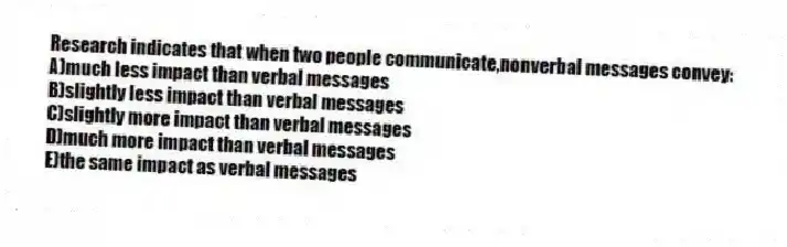 Research indicates that when two people communicate,nonverbal messages convey:
A)much less impact than verbal messages
B)slightly less impact than verbal messages
C)slightly more impact than verbal messages
D)much more impact than verbal messages
E)the same impact as verbal messages