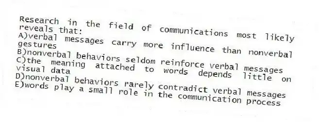 Research in the field of communications most likely reveals that:
A)verbal messages carry more influence than nonverbal gestures
B)nonverbal behaviors seldom reinforce verbal messages
C)the meaning attached to words depends little on visual data
D)nonverbal behaviors rarely contradict verbal messages
E)words play a small role in the communication process