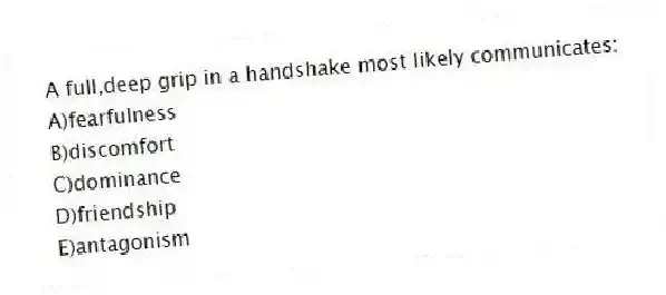 A full,deep grip in a handshake most likely communicates:
A)fearfulness
B)discomfort
C)dominance
D)friendship
E)antagonism