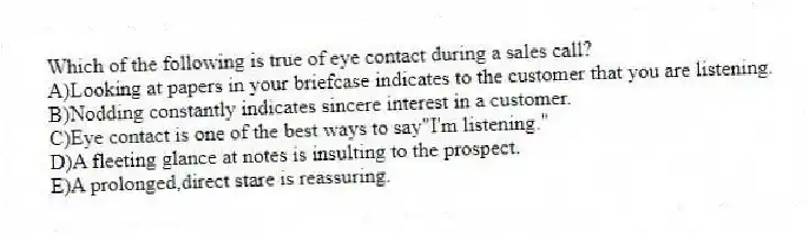 Which of the following is true of eye contact during a sales call?
A)Looking at papers in your briefcase indicates to the customer that you are listening.
B)Nodding constantly indicates sincere interest in a customer.
C)Eye contact is one of the best ways to say"I'm listening."
D)A fleeting glance at notes is insulting to the prospect.
E)A prolonged,direct stare is reassuring.