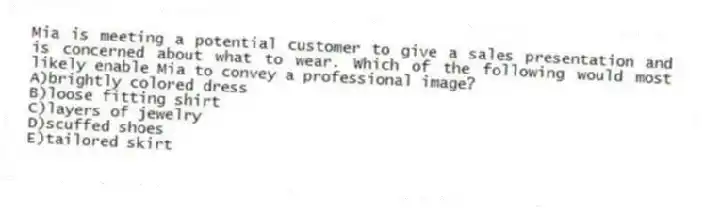 Mia is meeting a potential customer to give a sales presentation and is concerned about what to wear. Which of the following would most likely enable Mia to convey a professional image?
A)brightly colored dress
B)loose fitting shirt
C)layers of jewelry
D)scuffed shoes
E)tailored skirt
