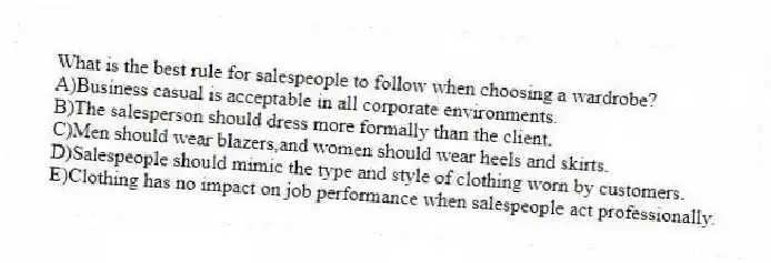 What is the best rule for salespeople to follow when choosing a wardrobe?
A)Business casual is acceptable in all corporate environments.
B)The salesperson should dress more formally than the client.
C)Men should wear blazers,and women should wear heels and skirts.
D)Salespeople should mimic the type and style of clothing worn by customers.
E)Clothing has no impact on job performance when salespeople act professionally.