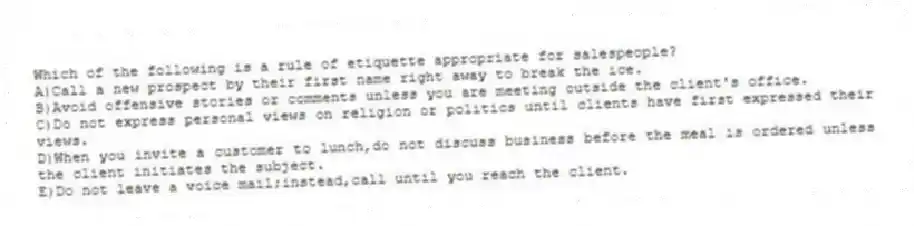 Which of the following is a rule of etiquette appropriate for salespeople?
A)Call a new prospect by their first name right away to break the ice.
B)Avoid offensive stories or comments unless you are meeting outside the client's office.
C)Do not express personal views on religion or politics until clients have first expressed their views.
D)When you invite a customer to lunch,do not discuss business before the meal is ordered unless the client initiates the subject.
E)Do not leave a voice mail;instead,call until you reach the client.