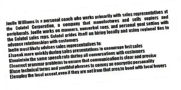 Joelle Williams is a personal coach who works primarily with sales representatives at the Colotel Corporation, a company that manufactures and sells copiers and peripherals. Joelle works on manners, nonverbal cues, and personal goal setting with the Colotel sales reps. Colotel prides itself on hiring locally and using regional ties to advance relationships with customers
-Joelle most likely advises sales representatives to:
A)speak more quickly during sales presentations to encourage fast sales
B)maintain the same speech rate during all conversations with customers
C)correct grammar problems to ensure that communication is clear and precise
D)use technical terms and youthful phrases to convey an energetic personality
E)employ the local accent,even if they are not from that area,to bond with local buyers