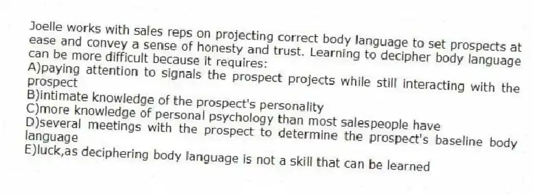 Joelle works with sales reps on projecting correct body language to set prospects at ease and convey a sense of honesty and trust. Learning to decipher body language can be more difficult because it requires:
A)paying attention to signals the prospect projects while still interacting with the prospect
B)intimate knowledge of the prospect's personality
C)more knowledge of personal psychology than most salespeople have
D)several meetings with the prospect to determine the prospect's baseline body language
E)luck,as deciphering body language is not a skill that can be learned